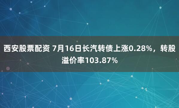 西安股票配资 7月16日长汽转债上涨0.28%，转股溢价率103.87%
