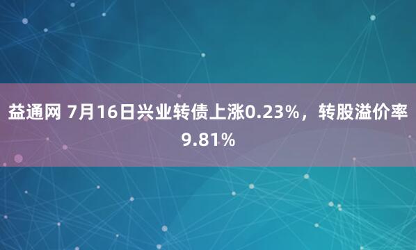 益通网 7月16日兴业转债上涨0.23%，转股溢价率9.81%