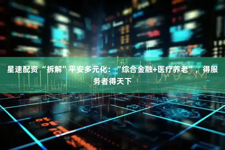 星速配资 “拆解”平安多元化：“综合金融+医疗养老”，得服务者得天下