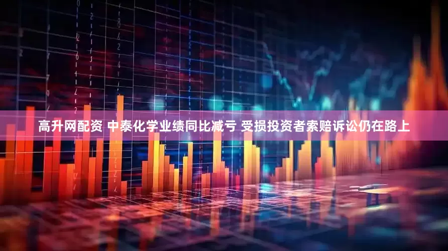 高升网配资 中泰化学业绩同比减亏 受损投资者索赔诉讼仍在路上