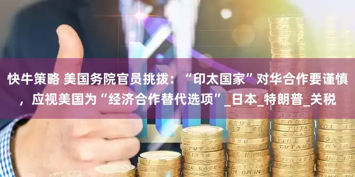 快牛策略 美国务院官员挑拨：“印太国家”对华合作要谨慎，应视美国为“经济合作替代选项”_日本_特朗普_关税