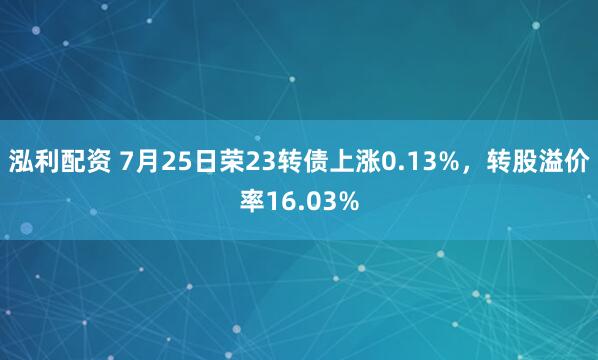 泓利配资 7月25日荣23转债上涨0.13%，转股溢价率16.03%