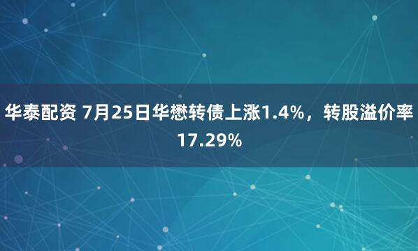 华泰配资 7月25日华懋转债上涨1.4%，转股溢价率17.29%