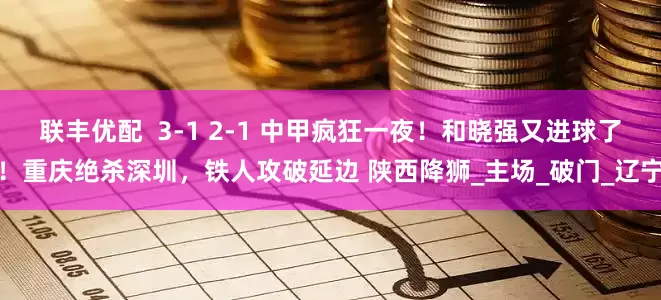联丰优配  3-1 2-1 中甲疯狂一夜！和晓强又进球了！重庆绝杀深圳，铁人攻破延边 陕西降狮_主场_破门_辽宁