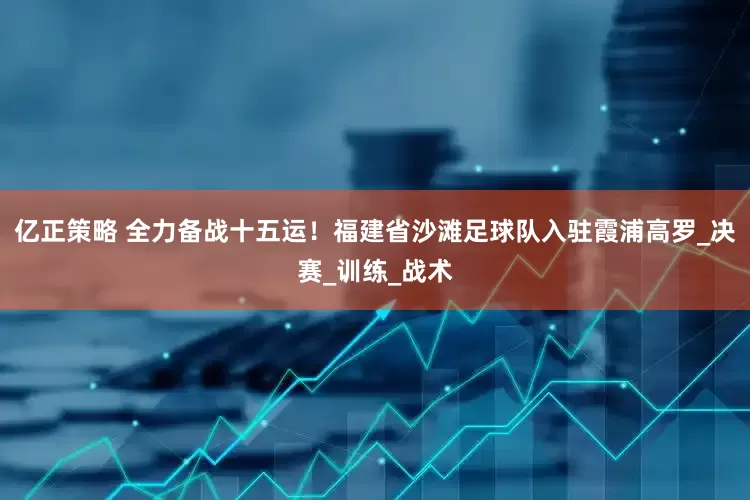亿正策略 全力备战十五运！福建省沙滩足球队入驻霞浦高罗_决赛_训练_战术