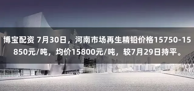 博宝配资 7月30日，河南市场再生精铅价格15750-15850元/吨，均价15800元/吨，较7月29日持平。