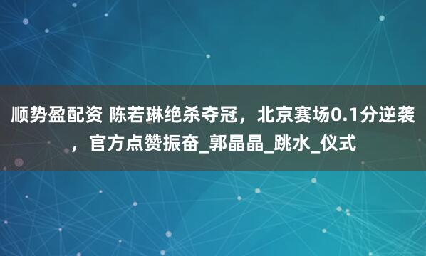 顺势盈配资 陈若琳绝杀夺冠，北京赛场0.1分逆袭，官方点赞振奋_郭晶晶_跳水_仪式