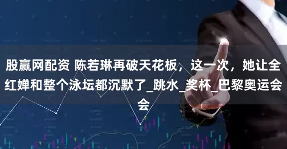 股赢网配资 陈若琳再破天花板，这一次，她让全红婵和整个泳坛都沉默了_跳水_奖杯_巴黎奥运会