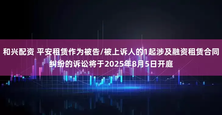 和兴配资 平安租赁作为被告/被上诉人的1起涉及融资租赁合同纠纷的诉讼将于2025年8月5日开庭