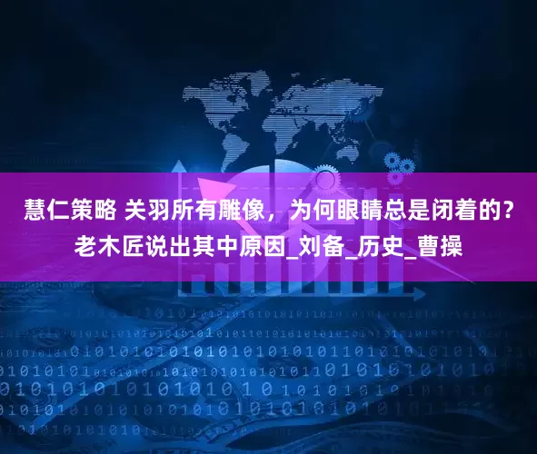 慧仁策略 关羽所有雕像，为何眼睛总是闭着的？老木匠说出其中原因_刘备_历史_曹操