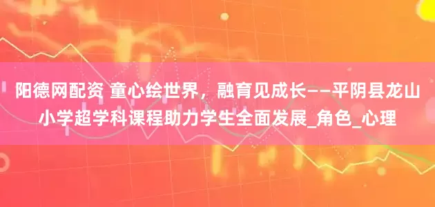 阳德网配资 童心绘世界,融育见成长——平阴县龙山小学超学科课程助力学生全面发展_角色_心理