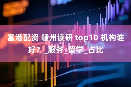 富港配资 赣州读研 top10 机构谁好？_服务_留学_占比