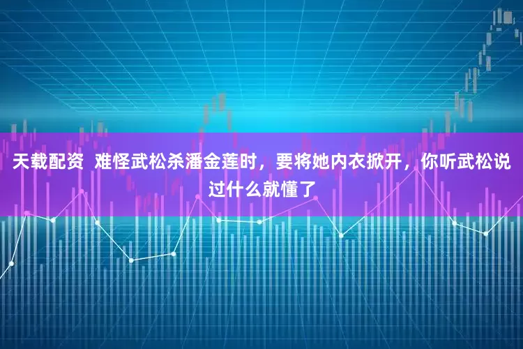 天载配资 难怪武松杀潘金莲时,要将她内衣掀开,你听武松说过什么就懂了