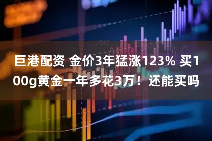 巨港配资 金价3年猛涨123% 买100g黄金一年多花3万!还能买吗