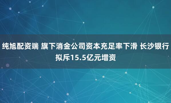 纯旭配资端 旗下消金公司资本充足率下滑 长沙银行拟斥15.5亿元增资