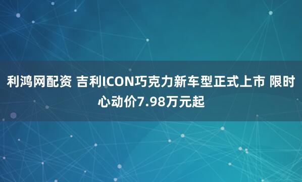 利鸿网配资 吉利ICON巧克力新车型正式上市 限时心动价7.98万元起