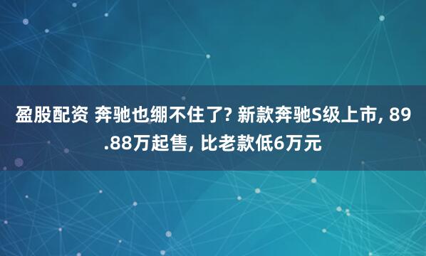 盈股配资 奔驰也绷不住了? 新款奔驰S级上市, 89.88万起售, 比老款低6万元