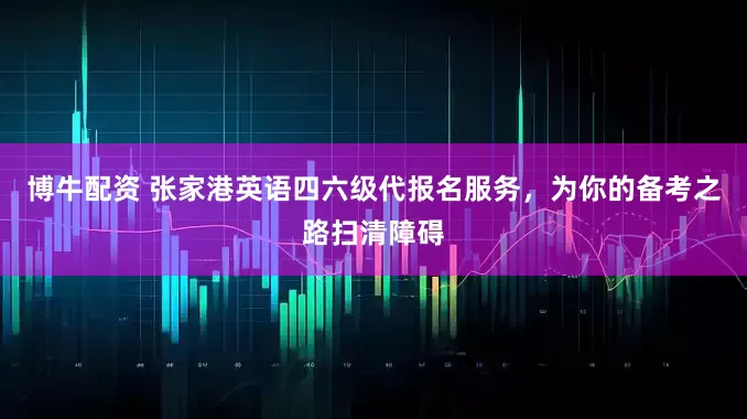 博牛配资 张家港英语四六级代报名服务，为你的备考之路扫清障碍