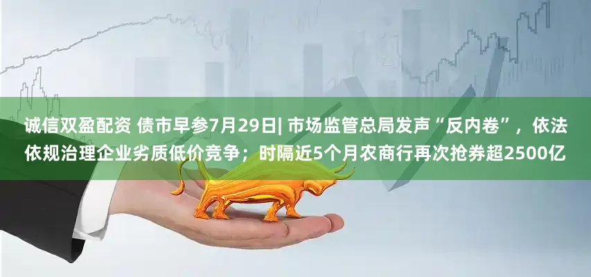 诚信双盈配资 债市早参7月29日| 市场监管总局发声“反内卷”，依法依规治理企业劣质低价竞争；时隔近5个月农商行再次抢券超2500亿